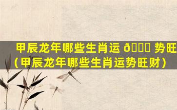甲辰龙年哪些生肖运 🍀 势旺（甲辰龙年哪些生肖运势旺财）